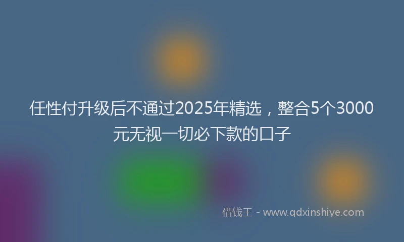 任性付升级后不通过2025年精选，整合5个3000元无视一切必下款的口子