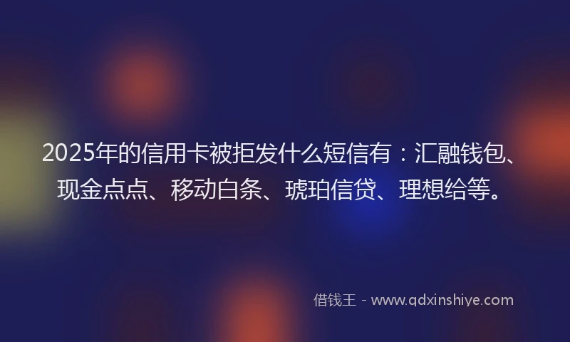 2025年的信用卡被拒发什么短信有:汇融钱包、现金点点、移动白条、琥珀信贷、理想给等。