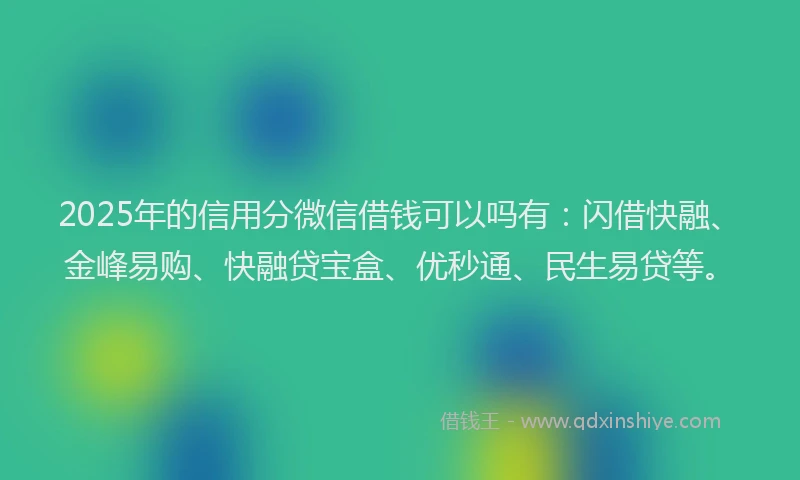 2025年的信用分微信借钱可以吗有：闪借快融、金峰易购、快融贷宝盒、优秒通、民生易贷等。