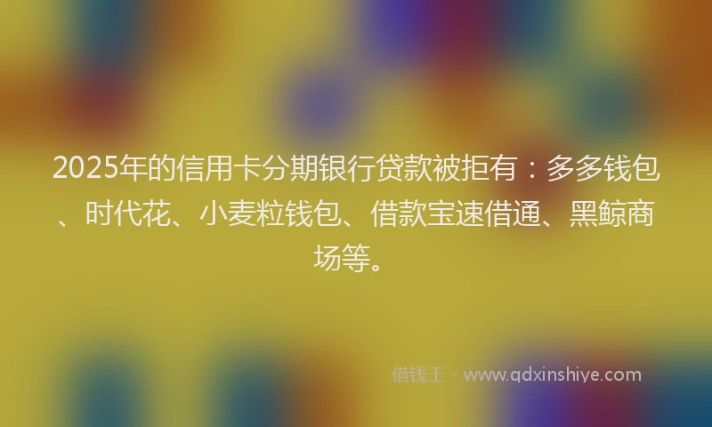 2025年的信用卡分期银行贷款被拒有：多多钱包、时代花、小麦粒钱包、借款宝速借通、黑鲸商场等。