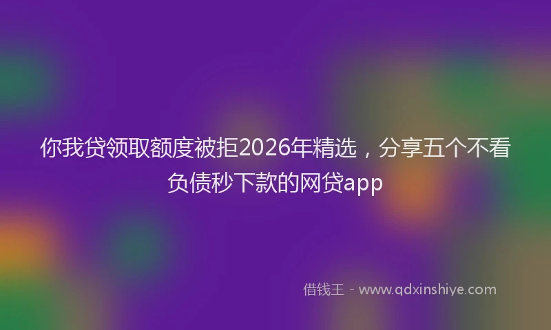 你我贷领取额度被拒2026年精选，分享五个不看负债秒下款的网贷app