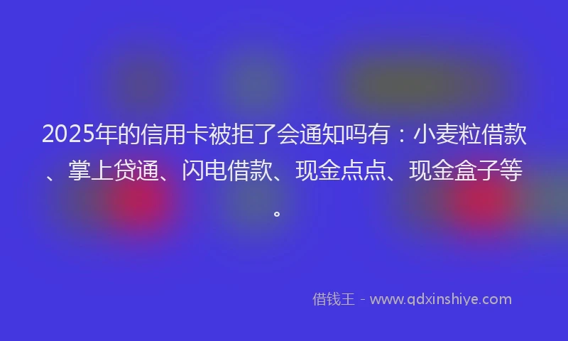 2025年的信用卡被拒了会通知吗有：小麦粒借款、掌上贷通、闪电借款、现金点点、现金盒子等。