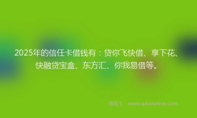 2025年的信任卡借钱有：贷你飞快借、享下花、快融贷宝盒、东方汇、你我易借等。
