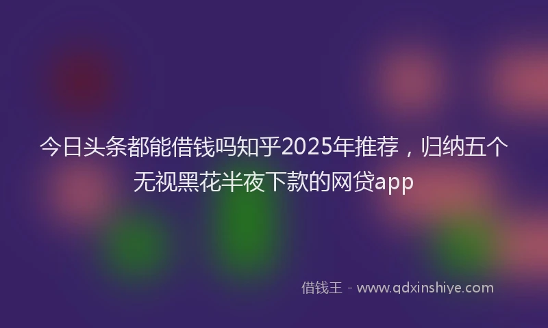 今日头条都能借钱吗知乎2025年推荐,归纳五个无视黑花半夜下款的网贷app