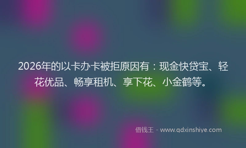 2026年的以卡办卡被拒原因有：现金快贷宝、轻花优品、畅享租机、享下花、小金鹤等。