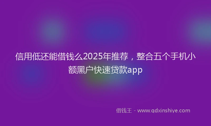 信用低还能借钱么2025年推荐，整合五个手机小额黑户快速贷款app