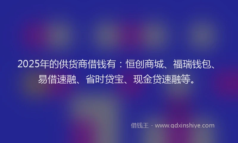 2025年的供货商借钱有：恒创商城、福瑞钱包、易借速融、省时贷宝、现金贷速融等。