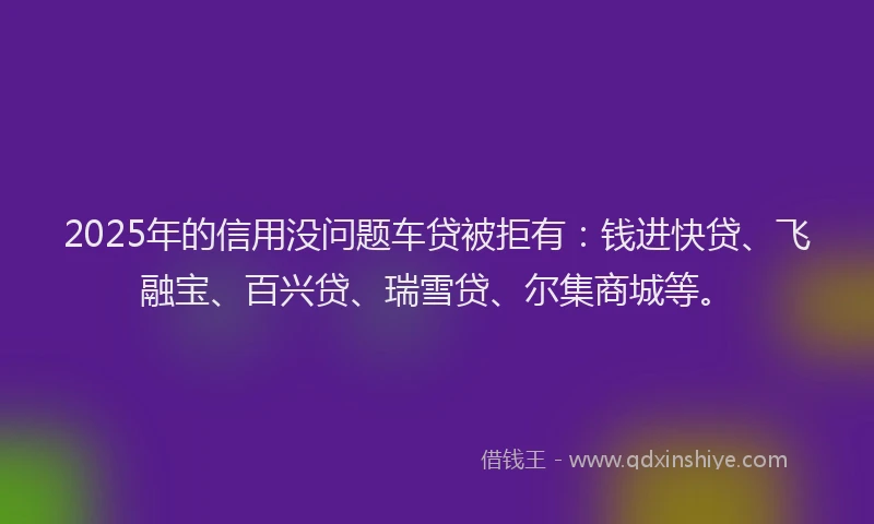 2025年的信用没问题车贷被拒有：钱进快贷、飞融宝、百兴贷、瑞雪贷、尔集商城等。
