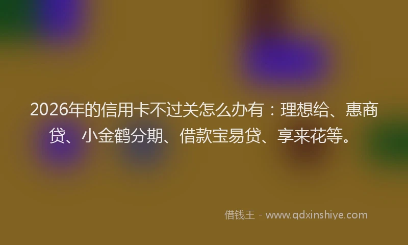 2026年的信用卡不过关怎么办有：理想给、惠商贷、小金鹤分期、借款宝易贷、享来花等。