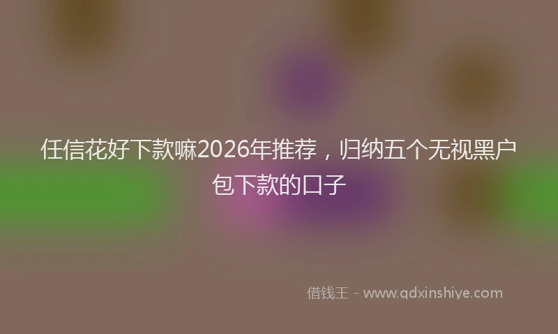 任信花好下款嘛2026年推荐，归纳五个无视黑户包下款的口子