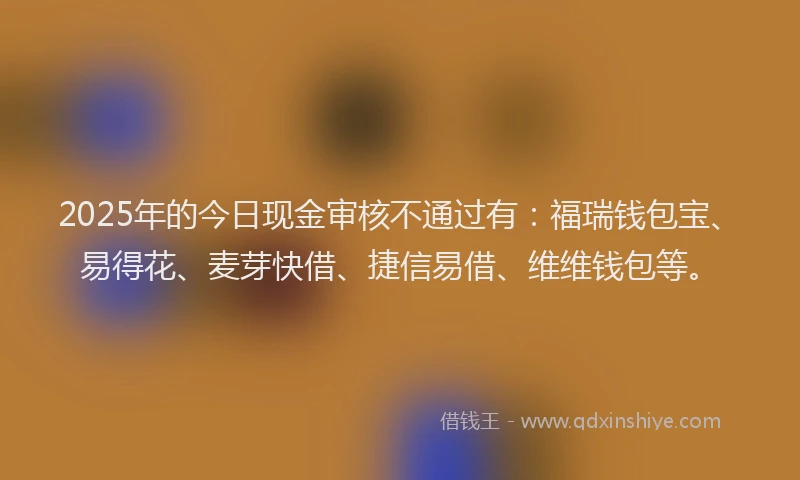 2025年的今日现金审核不通过有：福瑞钱包宝、易得花、麦芽快借、捷信易借、维维钱包等。