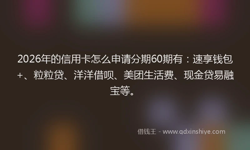 2026年的信用卡怎么申请分期60期有:速享钱包+、粒粒贷、洋洋借呗、美团生活费、现金贷易融宝等。