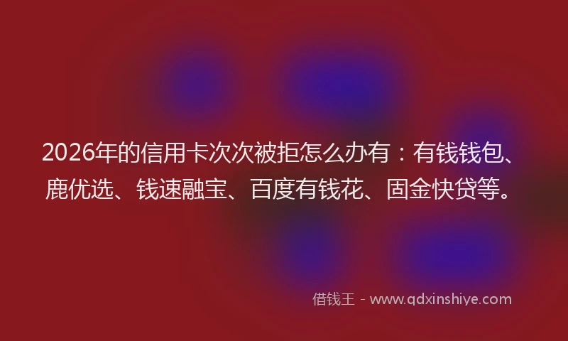 2026年的信用卡次次被拒怎么办有：有钱钱包、鹿优选、钱速融宝、百度有钱花、固金快贷等。