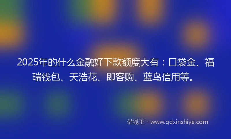2025年的什么金融好下款额度大有：口袋金、福瑞钱包、天浩花、即客购、蓝鸟信用等。