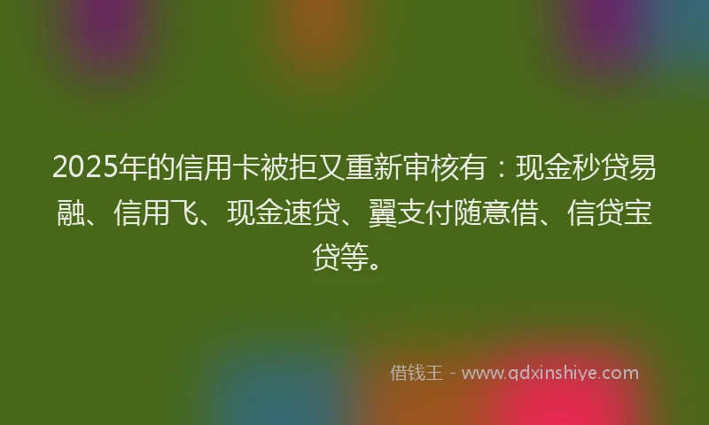 2025年的信用卡被拒又重新审核有：现金秒贷易融、信用飞、现金速贷、翼支付随意借、信贷宝贷等。