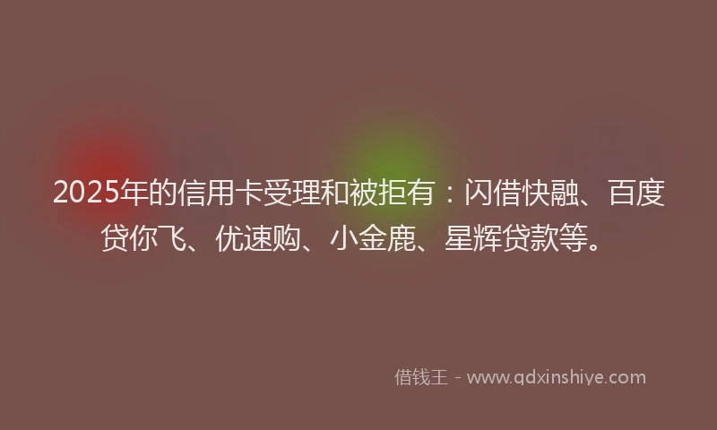 2025年的信用卡受理和被拒有:闪借快融、百度贷你飞、优速购、小金鹿、星辉贷款等。