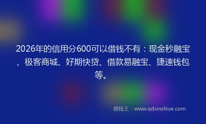 2026年的信用分600可以借钱不有：现金秒融宝、极客商城、好期快贷、借款易融宝、捷速钱包等。