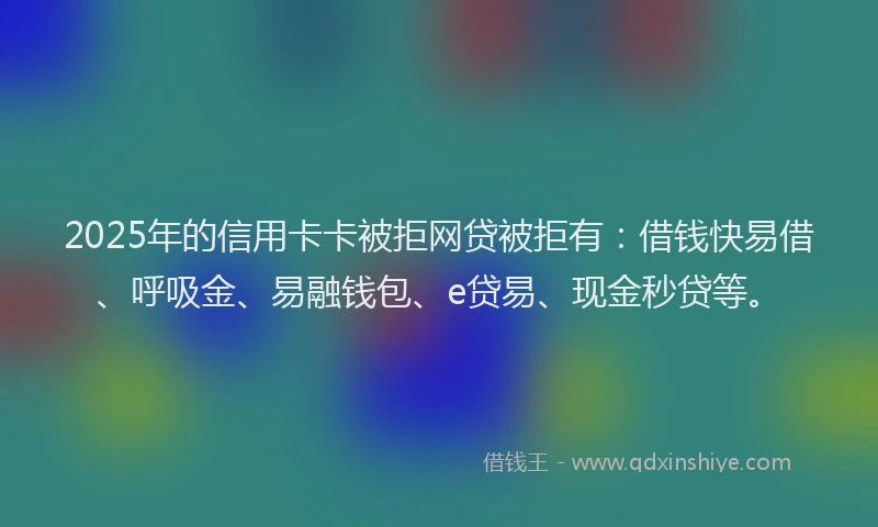 2025年的信用卡卡被拒网贷被拒有：借钱快易借、呼吸金、易融钱包、e贷易、现金秒贷等。