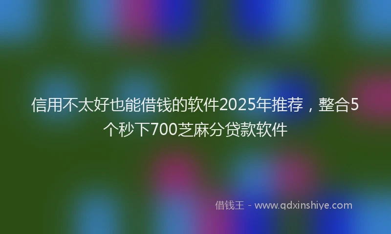 信用不太好也能借钱的软件2025年推荐，整合5个秒下700芝麻分贷款软件