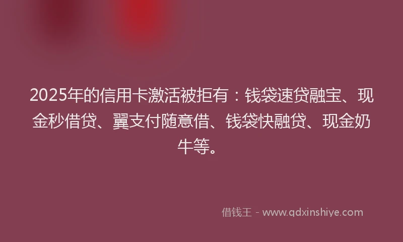 2025年的信用卡激活被拒有：钱袋速贷融宝、现金秒借贷、翼支付随意借、钱袋快融贷、现金奶牛等。