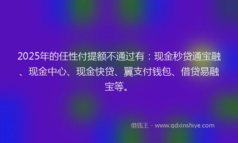 2025年的任性付提额不通过有:现金秒贷通宝融、现金中心、现金快贷、翼支付钱包、借贷易融宝等。