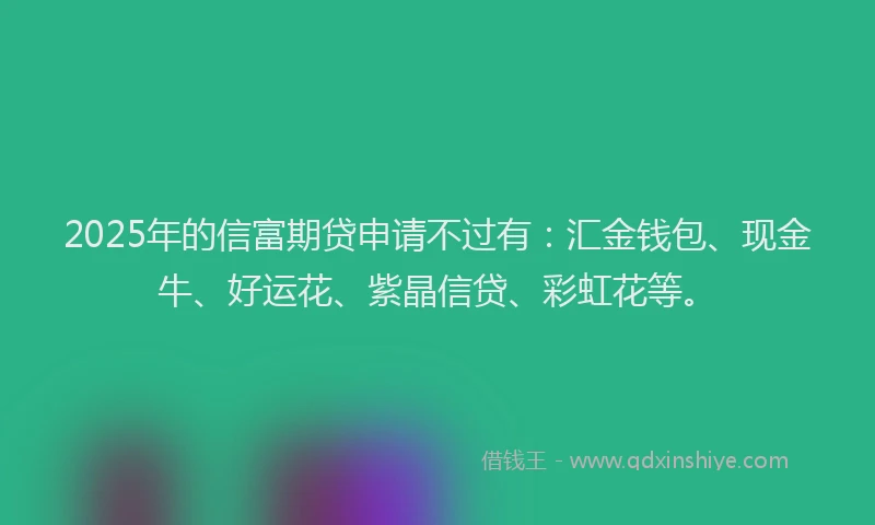 2025年的信富期贷申请不过有：汇金钱包、现金牛、好运花、紫晶信贷、彩虹花等。