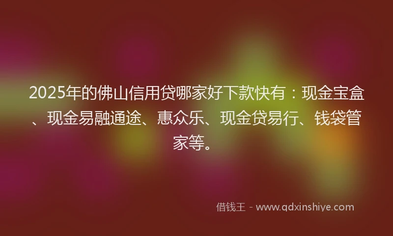 2025年的佛山信用贷哪家好下款快有：现金宝盒、现金易融通途、惠众乐、现金贷易行、钱袋管家等。
