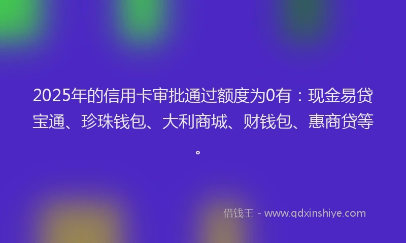 2025年的信用卡审批通过额度为0有：现金易贷宝通、珍珠钱包、大利商城、财钱包、惠商贷等。