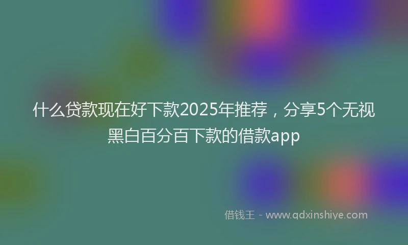 什么贷款现在好下款2025年推荐，分享5个无视黑白百分百下款的借款app