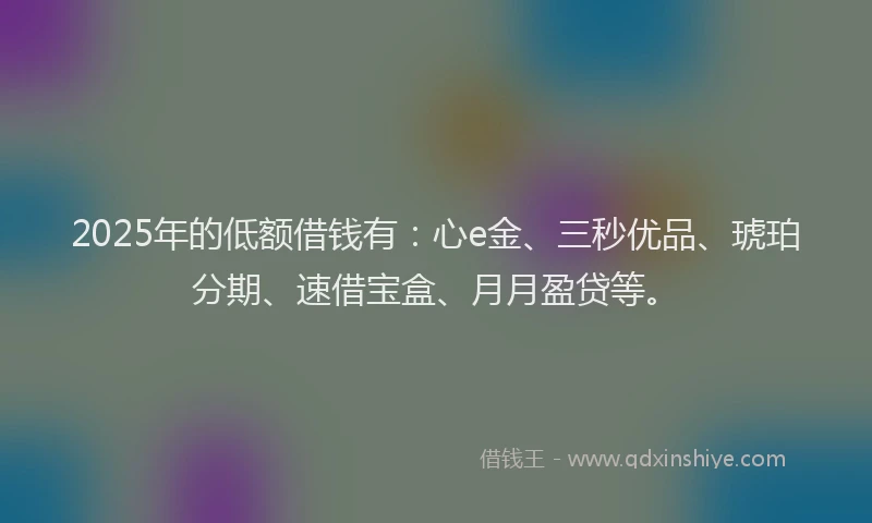 2025年的低额借钱有：心e金、三秒优品、琥珀分期、速借宝盒、月月盈贷等。