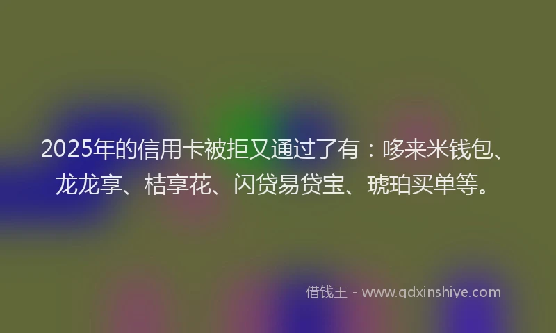 2025年的信用卡被拒又通过了有：哆来米钱包、龙龙享、桔享花、闪贷易贷宝、琥珀买单等。