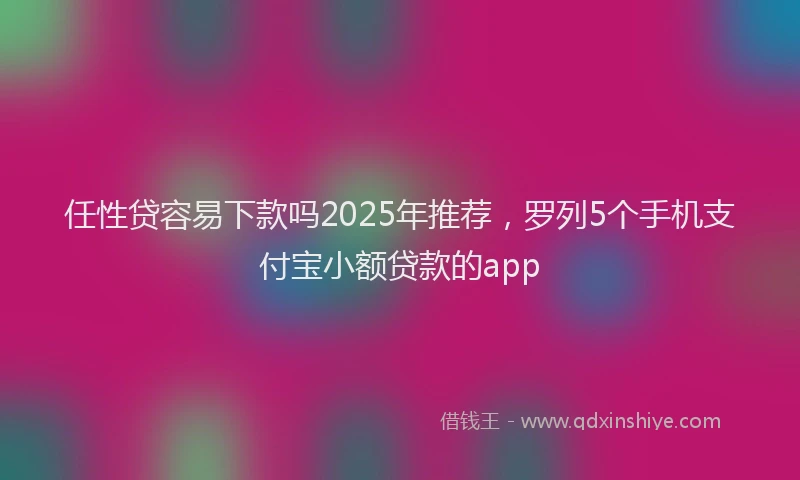 任性贷容易下款吗2025年推荐，罗列5个手机支付宝小额贷款的app