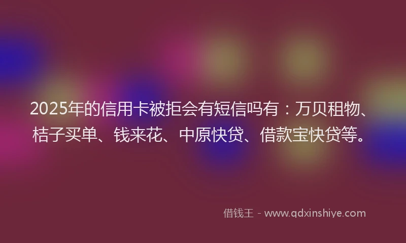 2025年的信用卡被拒会有短信吗有:万贝租物、桔子买单、钱来花、中原快贷、借款宝快贷等。