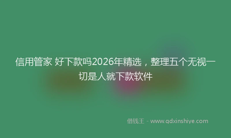 信用管家 好下款吗2026年精选，整理五个无视一切是人就下款软件
