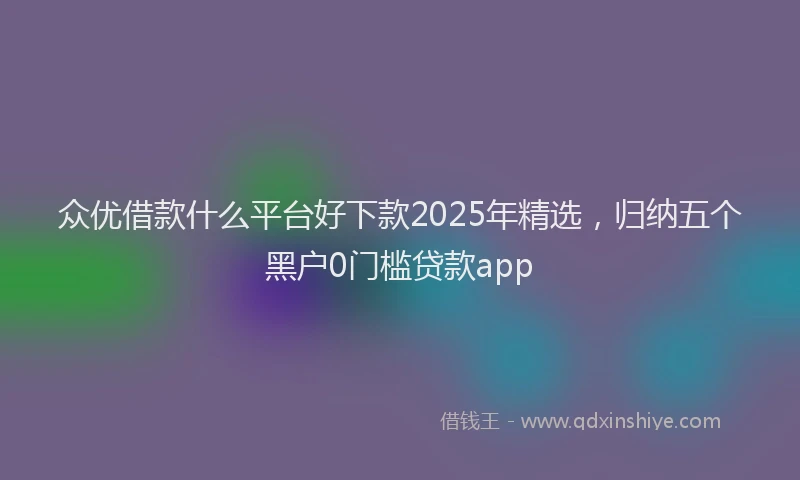 众优借款什么平台好下款2025年精选，归纳五个黑户0门槛贷款app
