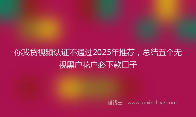 你我贷视频认证不通过2025年推荐，总结五个无视黑户花户必下款口子