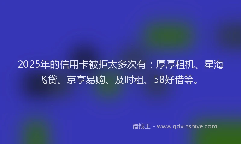 2025年的信用卡被拒太多次有：厚厚租机、星海飞贷、京享易购、及时租、58好借等。