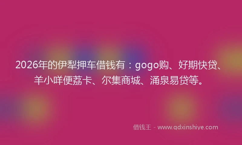 2026年的伊犁押车借钱有：gogo购、好期快贷、羊小咩便荔卡、尔集商城、涌泉易贷等。