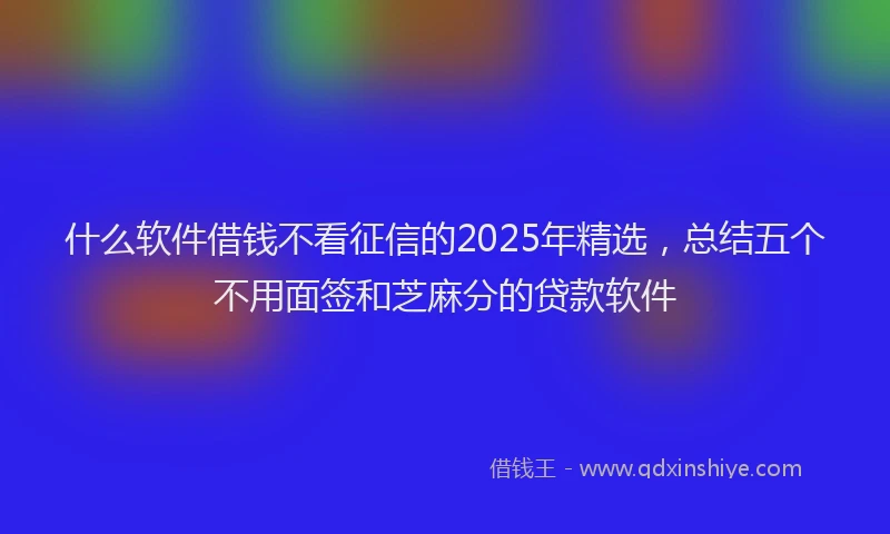 什么软件借钱不看征信的2025年精选，总结五个不用面签和芝麻分的贷款软件