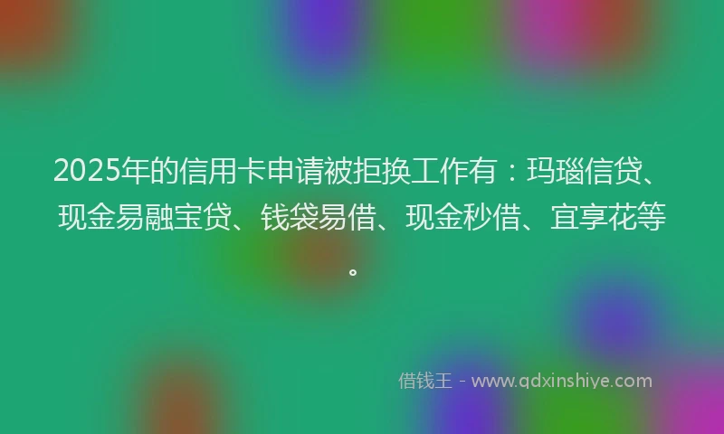 2025年的信用卡申请被拒换工作有：玛瑙信贷、现金易融宝贷、钱袋易借、现金秒借、宜享花等。