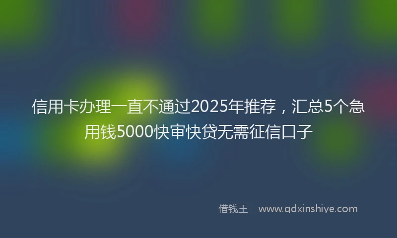 信用卡办理一直不通过2025年推荐，汇总5个急用钱5000快审快贷无需征信口子