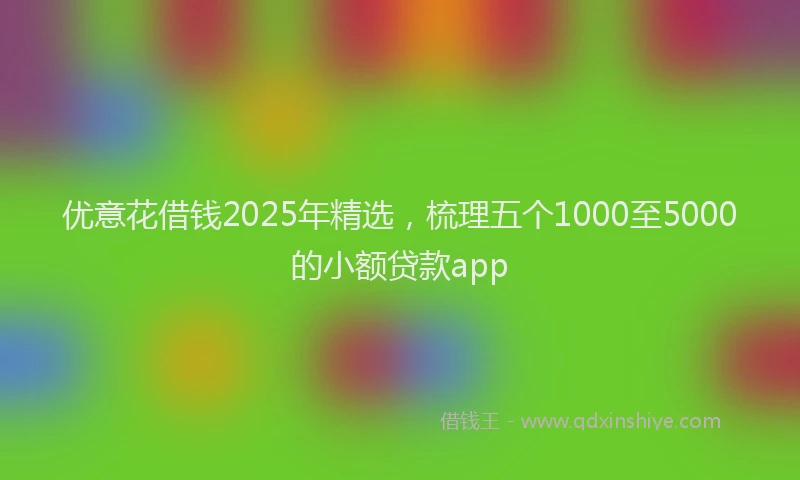 优意花借钱2025年精选，梳理五个1000至5000的小额贷款app