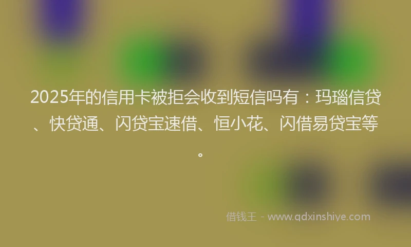 2025年的信用卡被拒会收到短信吗有：玛瑙信贷、快贷通、闪贷宝速借、恒小花、闪借易贷宝等。