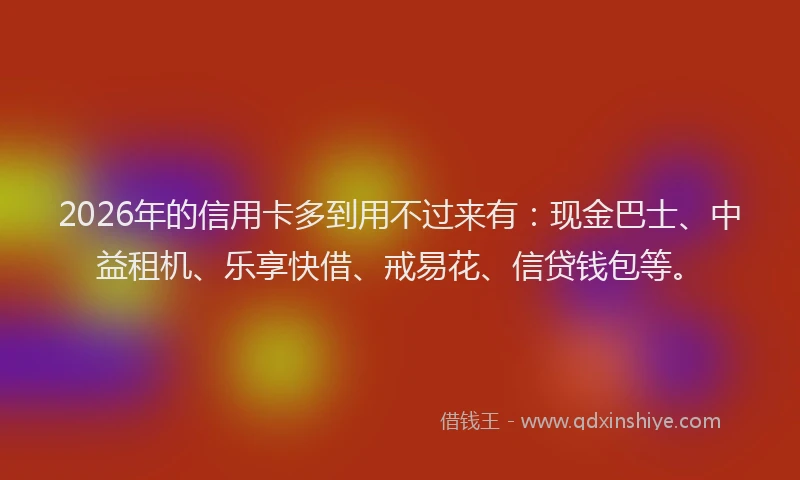 2026年的信用卡多到用不过来有：现金巴士、中益租机、乐享快借、戒易花、信贷钱包等。