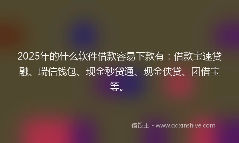 2025年的什么软件借款容易下款有：借款宝速贷融、瑞信钱包、现金秒贷通、现金侠贷、团借宝等。