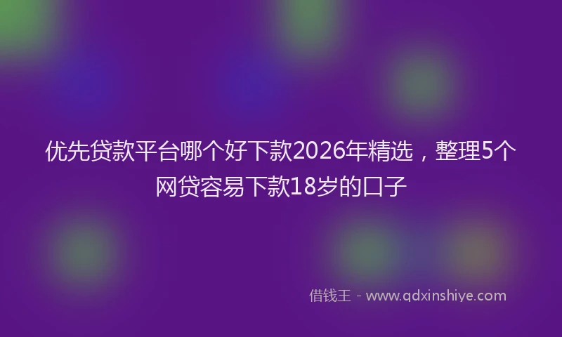 优先贷款平台哪个好下款2026年精选，整理5个网贷容易下款18岁的口子