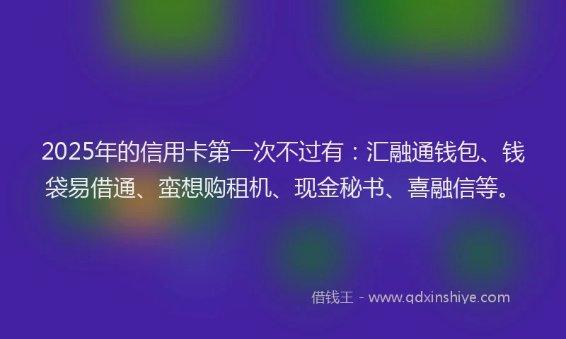 2025年的信用卡第一次不过有:汇融通钱包、钱袋易借通、蛮想购租机、现金秘书、喜融信等。