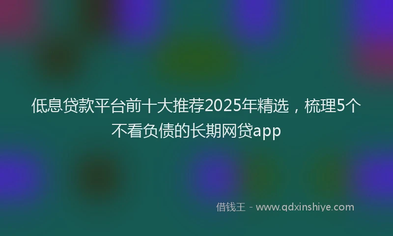 低息贷款平台前十大推荐2025年精选，梳理5个不看负债的长期网贷app