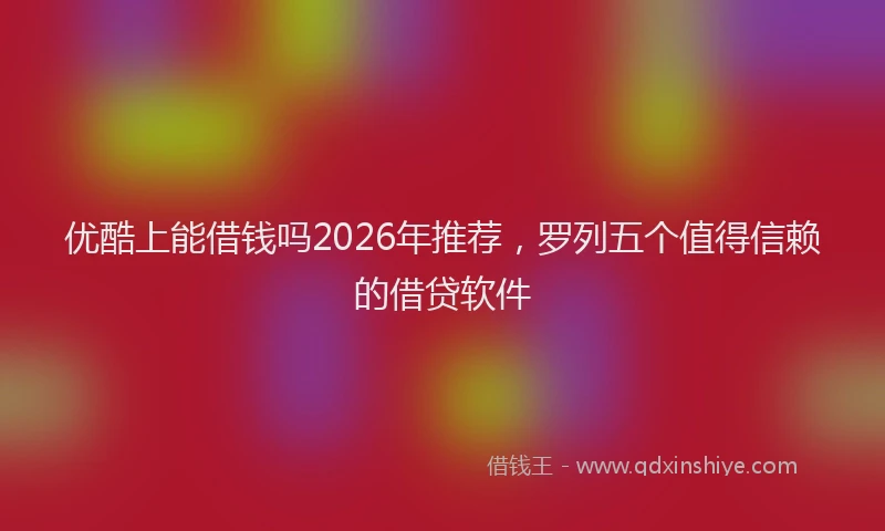 优酷上能借钱吗2026年推荐,罗列五个值得信赖的借贷软件