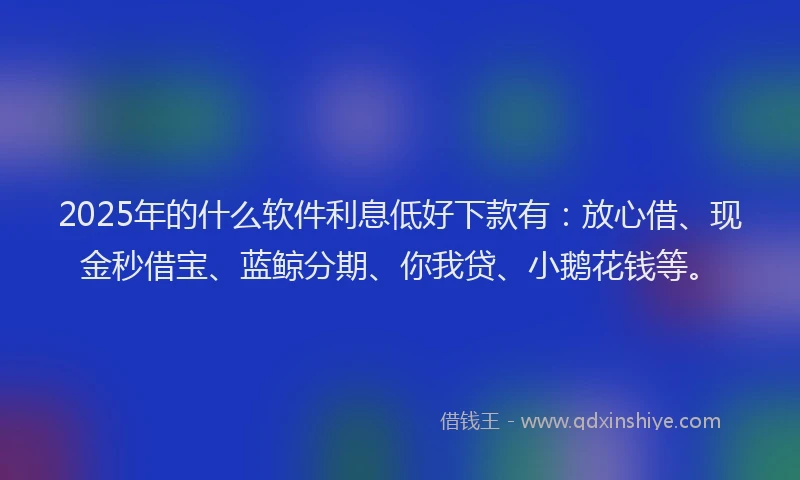 2025年的什么软件利息低好下款有：放心借、现金秒借宝、蓝鲸分期、你我贷、小鹅花钱等。